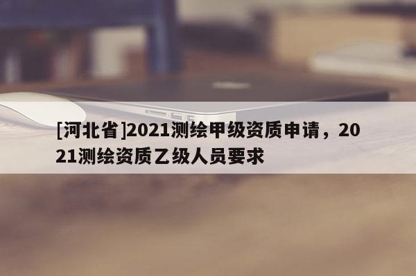 [河北省]2021測(cè)繪甲級(jí)資質(zhì)申請(qǐng)，2021測(cè)繪資質(zhì)乙級(jí)人員要求