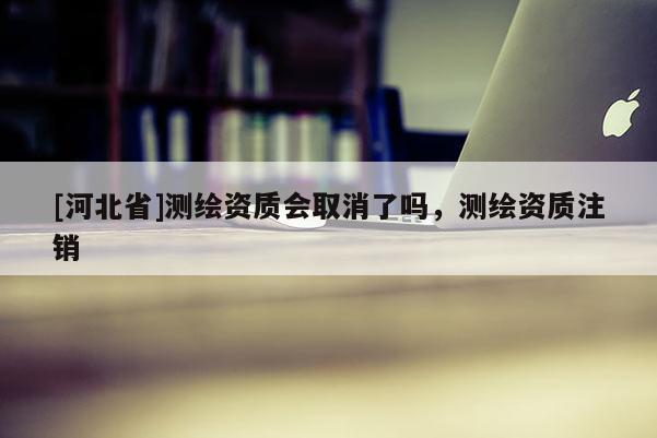[河北省]測繪資質(zhì)會取消了嗎，測繪資質(zhì)注銷