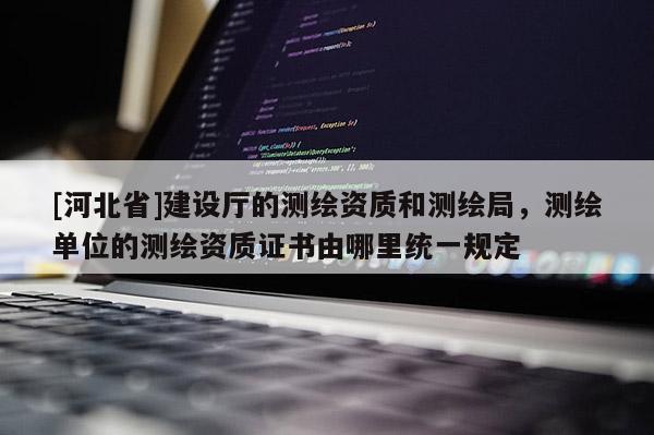 [河北省]建設(shè)廳的測(cè)繪資質(zhì)和測(cè)繪局，測(cè)繪單位的測(cè)繪資質(zhì)證書(shū)由哪里統(tǒng)一規(guī)定