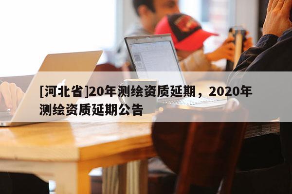[河北省]20年測(cè)繪資質(zhì)延期，2020年測(cè)繪資質(zhì)延期公告