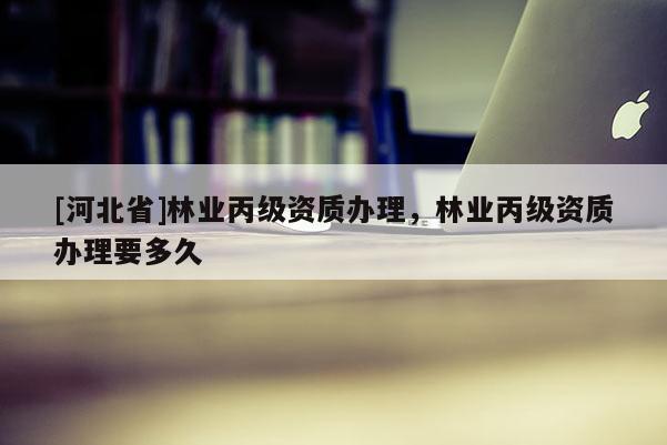 [河北省]林業(yè)丙級資質(zhì)辦理，林業(yè)丙級資質(zhì)辦理要多久