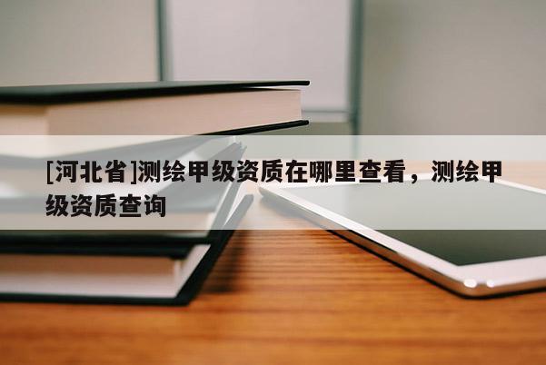 [河北省]測(cè)繪甲級(jí)資質(zhì)在哪里查看，測(cè)繪甲級(jí)資質(zhì)查詢