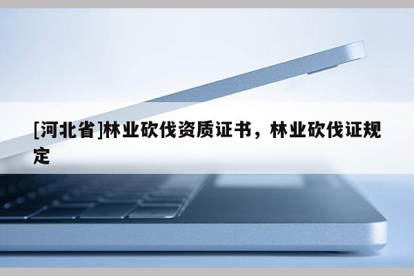 [河北省]林業(yè)砍伐資質(zhì)證書，林業(yè)砍伐證規(guī)定