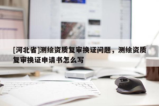 [河北省]測繪資質(zhì)復(fù)審換證問題，測繪資質(zhì)復(fù)審換證申請書怎么寫