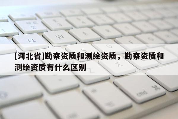 [河北省]勘察資質和測繪資質，勘察資質和測繪資質有什么區(qū)別