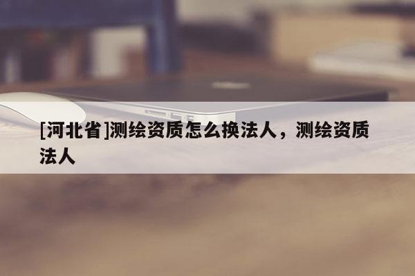 [河北省]測(cè)繪資質(zhì)怎么換法人，測(cè)繪資質(zhì) 法人