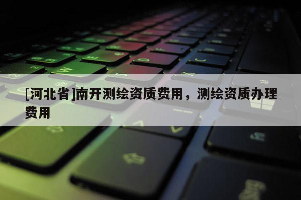 [河北省]南開測繪資質(zhì)費用，測繪資質(zhì)辦理費用