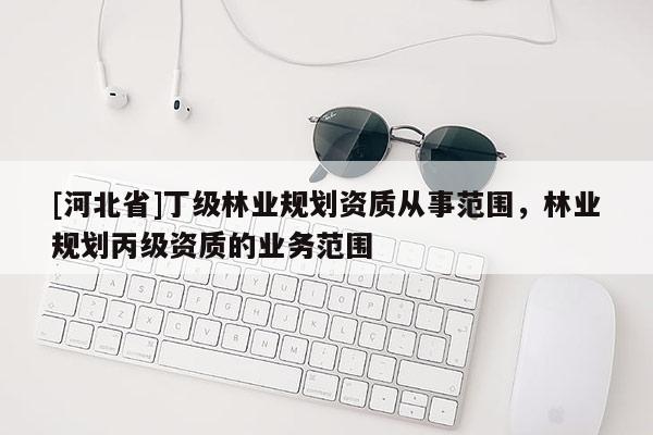 [河北省]丁級林業(yè)規(guī)劃資質(zhì)從事范圍，林業(yè)規(guī)劃丙級資質(zhì)的業(yè)務(wù)范圍
