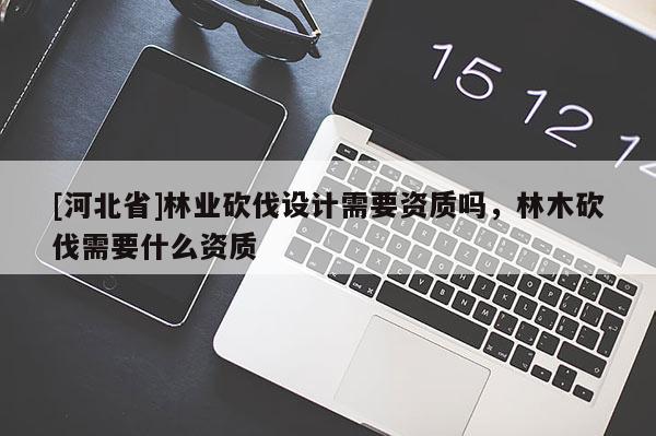 [河北省]林業(yè)砍伐設(shè)計(jì)需要資質(zhì)嗎，林木砍伐需要什么資質(zhì)