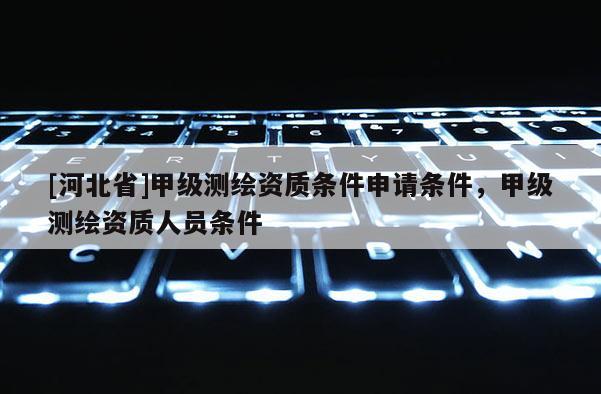 [河北省]甲級(jí)測(cè)繪資質(zhì)條件申請(qǐng)條件，甲級(jí)測(cè)繪資質(zhì)人員條件
