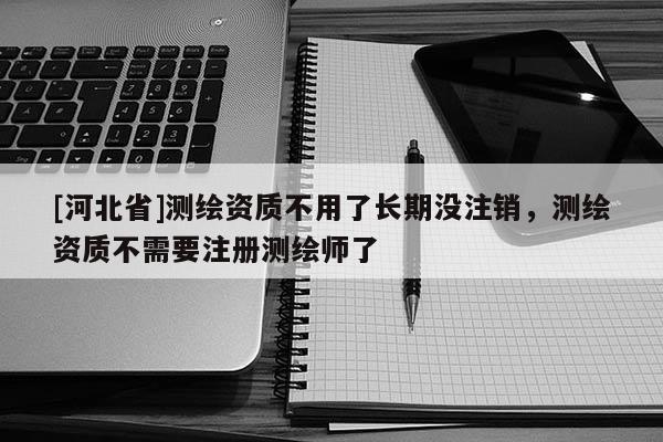 [河北省]測繪資質不用了長期沒注銷，測繪資質不需要注冊測繪師了