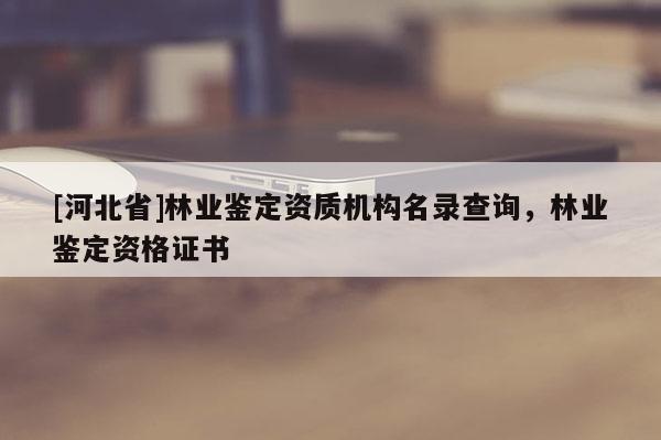 [河北省]林業(yè)鑒定資質(zhì)機構(gòu)名錄查詢，林業(yè)鑒定資格證書