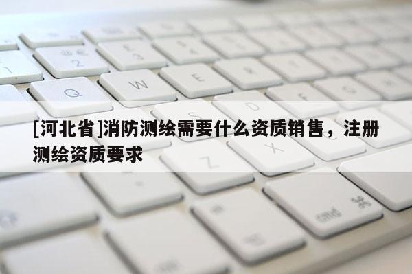 [河北省]消防測繪需要什么資質(zhì)銷售，注冊測繪資質(zhì)要求