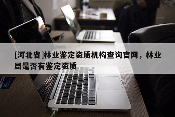 [河北省]林業(yè)鑒定資質(zhì)機(jī)構(gòu)查詢官網(wǎng)，林業(yè)局是否有鑒定資質(zhì)