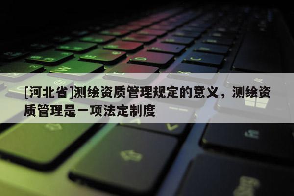 [河北省]測(cè)繪資質(zhì)管理規(guī)定的意義，測(cè)繪資質(zhì)管理是一項(xiàng)法定制度