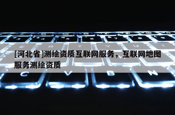 [河北省]測繪資質互聯(lián)網(wǎng)服務，互聯(lián)網(wǎng)地圖服務測繪資質