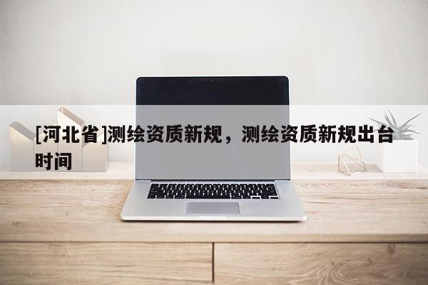 [河北省]測(cè)繪資質(zhì)新規(guī)，測(cè)繪資質(zhì)新規(guī)出臺(tái)時(shí)間