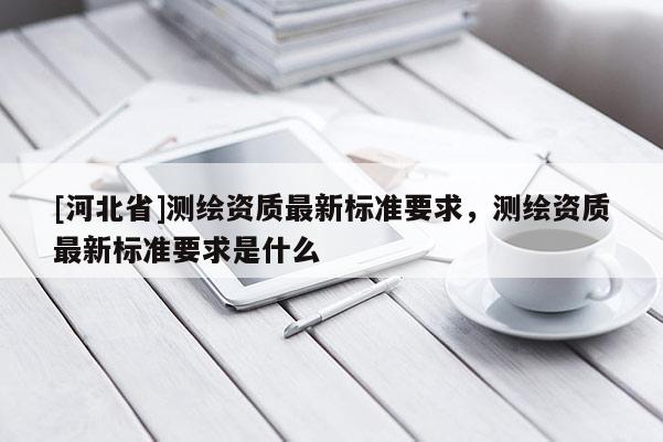[河北省]測繪資質(zhì)最新標(biāo)準(zhǔn)要求，測繪資質(zhì)最新標(biāo)準(zhǔn)要求是什么