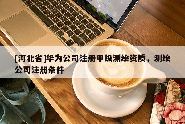 [河北省]華為公司注冊甲級測繪資質，測繪公司注冊條件
