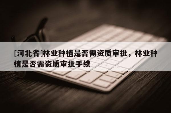 [河北省]林業(yè)種植是否需資質(zhì)審批，林業(yè)種植是否需資質(zhì)審批手續(xù)