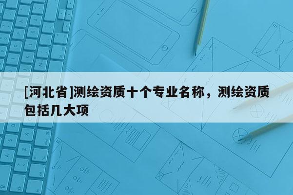 [河北省]測繪資質(zhì)十個專業(yè)名稱，測繪資質(zhì)包括幾大項