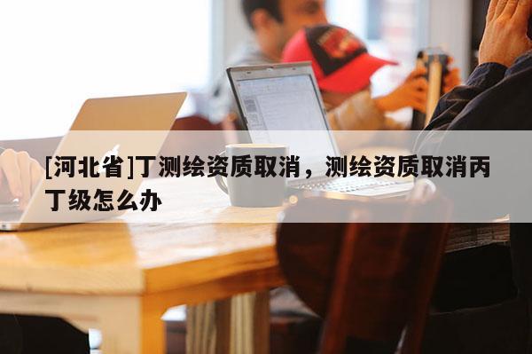 [河北省]丁測繪資質(zhì)取消，測繪資質(zhì)取消丙丁級怎么辦