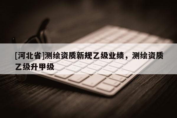 [河北省]測繪資質(zhì)新規(guī)乙級業(yè)績，測繪資質(zhì)乙級升甲級