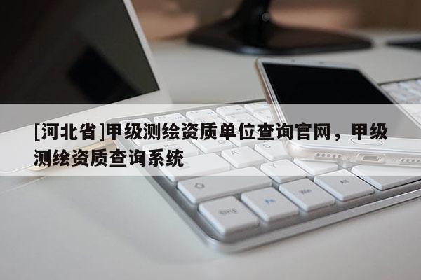 [河北省]甲級(jí)測(cè)繪資質(zhì)單位查詢官網(wǎng)，甲級(jí)測(cè)繪資質(zhì)查詢系統(tǒng)