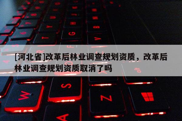 [河北省]改革后林業(yè)調(diào)查規(guī)劃資質(zhì)，改革后林業(yè)調(diào)查規(guī)劃資質(zhì)取消了嗎