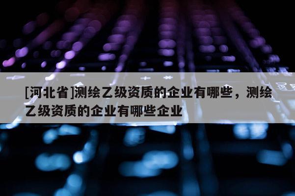 [河北省]測繪乙級資質的企業(yè)有哪些，測繪乙級資質的企業(yè)有哪些企業(yè)