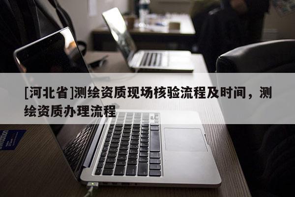 [河北省]測繪資質(zhì)現(xiàn)場核驗流程及時間，測繪資質(zhì)辦理流程