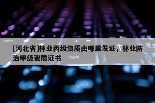 [河北省]林業(yè)丙級資質由哪里發(fā)證，林業(yè)防治甲級資質證書