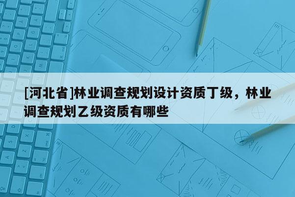 [河北省]林業(yè)調(diào)查規(guī)劃設(shè)計資質(zhì)丁級，林業(yè)調(diào)查規(guī)劃乙級資質(zhì)有哪些