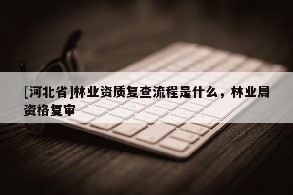 [河北省]林業(yè)資質復查流程是什么，林業(yè)局資格復審