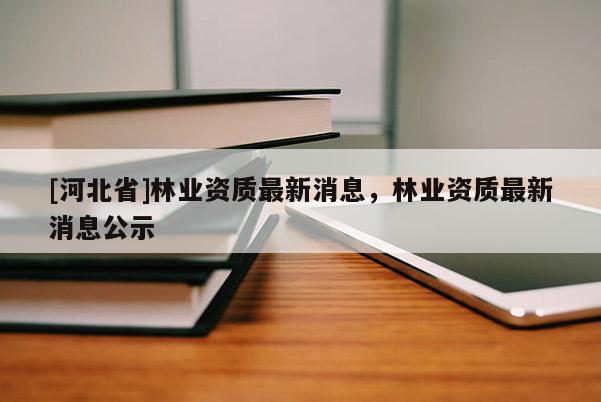 [河北省]林業(yè)資質(zhì)最新消息，林業(yè)資質(zhì)最新消息公示