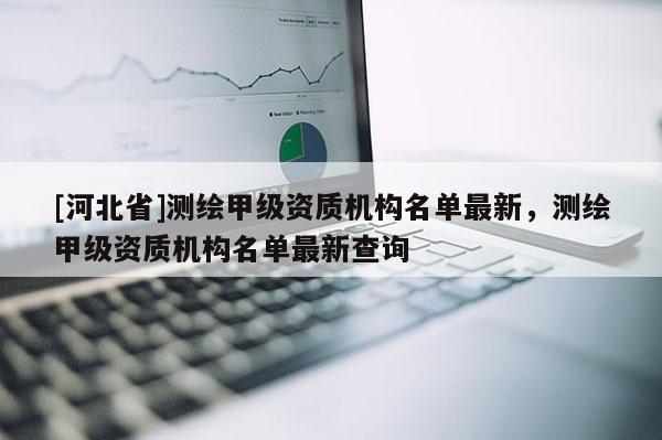 [河北省]測繪甲級資質(zhì)機(jī)構(gòu)名單最新，測繪甲級資質(zhì)機(jī)構(gòu)名單最新查詢