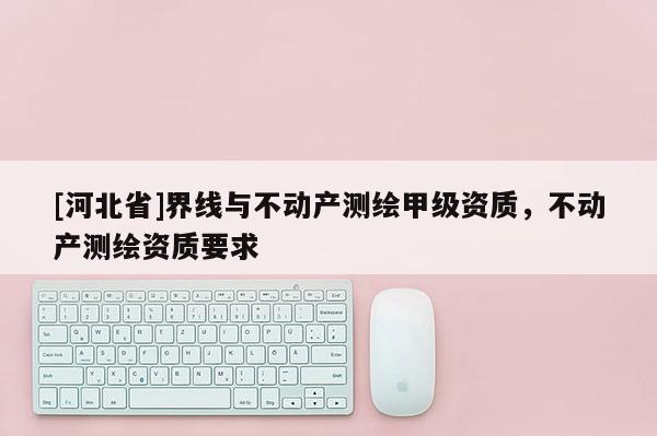 [河北省]界線與不動(dòng)產(chǎn)測(cè)繪甲級(jí)資質(zhì)，不動(dòng)產(chǎn)測(cè)繪資質(zhì)要求
