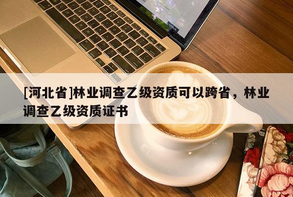 [河北省]林業(yè)調(diào)查乙級(jí)資質(zhì)可以跨省，林業(yè)調(diào)查乙級(jí)資質(zhì)證書