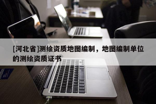[河北省]測(cè)繪資質(zhì)地圖編制，地圖編制單位的測(cè)繪資質(zhì)證書