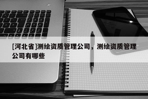 [河北省]測繪資質(zhì)管理公司，測繪資質(zhì)管理公司有哪些