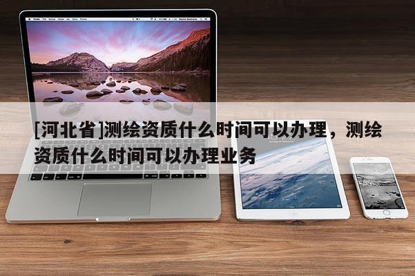 [河北省]測(cè)繪資質(zhì)什么時(shí)間可以辦理，測(cè)繪資質(zhì)什么時(shí)間可以辦理業(yè)務(wù)