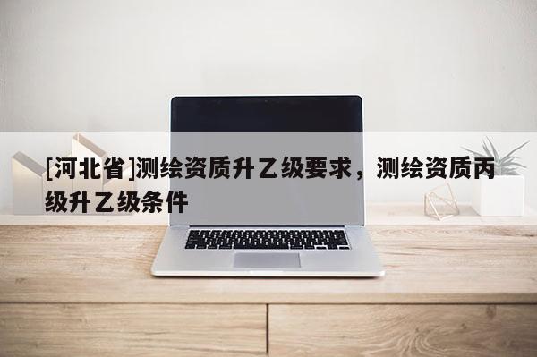 [河北省]測繪資質(zhì)升乙級要求，測繪資質(zhì)丙級升乙級條件