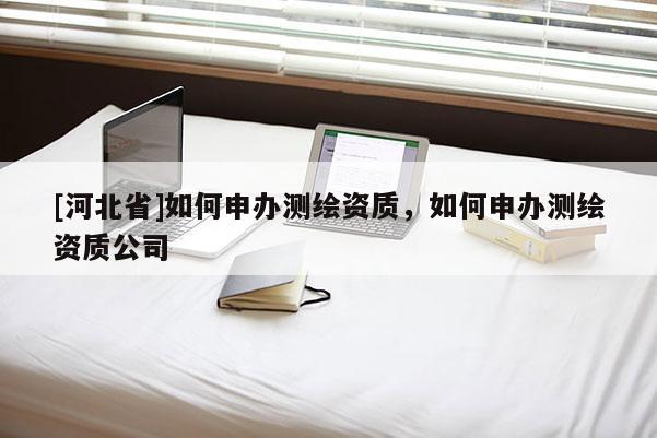 [河北省]如何申辦測繪資質(zhì)，如何申辦測繪資質(zhì)公司