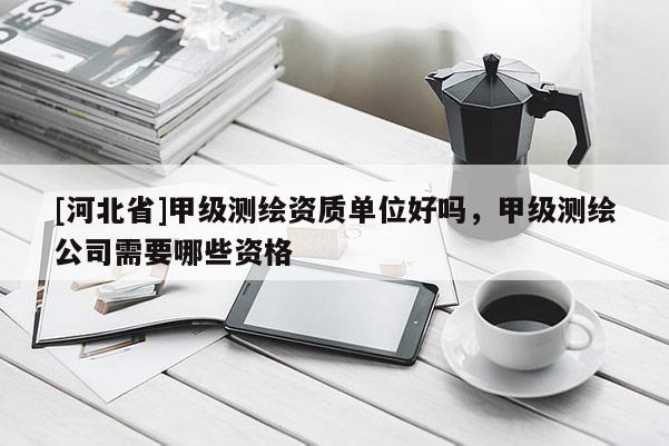 [河北省]甲級測繪資質(zhì)單位好嗎，甲級測繪公司需要哪些資格