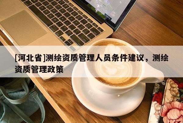 [河北省]測(cè)繪資質(zhì)管理人員條件建議，測(cè)繪資質(zhì)管理政策