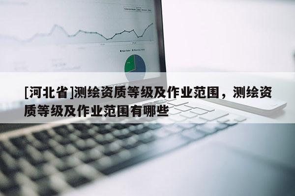 [河北省]測(cè)繪資質(zhì)等級(jí)及作業(yè)范圍，測(cè)繪資質(zhì)等級(jí)及作業(yè)范圍有哪些