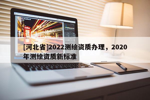 [河北省]2022測繪資質(zhì)辦理，2020年測繪資質(zhì)新標(biāo)準(zhǔn)