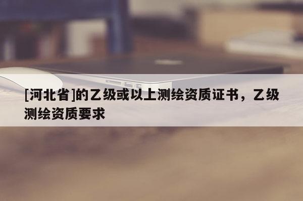 [河北省]的乙級(jí)或以上測(cè)繪資質(zhì)證書(shū)，乙級(jí)測(cè)繪資質(zhì)要求