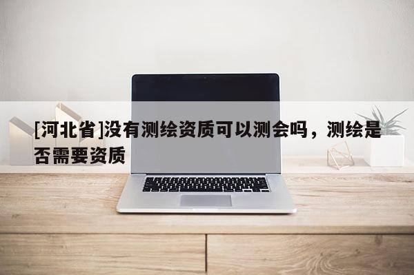 [河北省]沒有測繪資質(zhì)可以測會嗎，測繪是否需要資質(zhì)