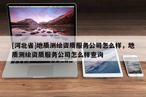 [河北省]地質(zhì)測繪資質(zhì)服務(wù)公司怎么樣，地質(zhì)測繪資質(zhì)服務(wù)公司怎么樣查詢